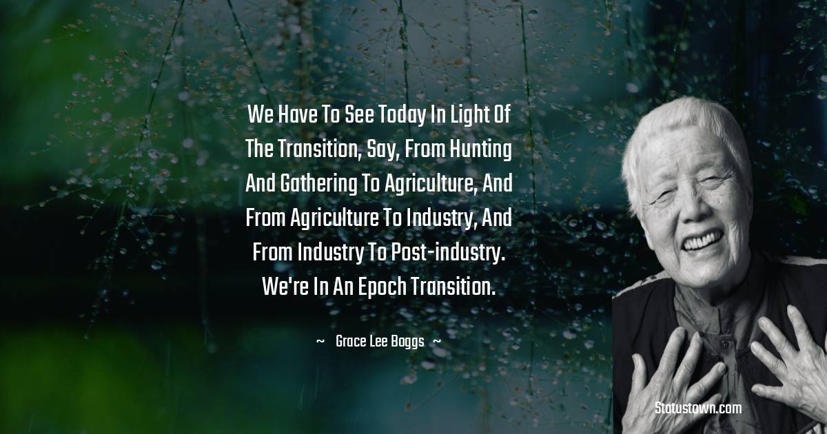 Grace Lee Boggs Quotes - We have to see today in light of the transition, say, from hunting and gathering to agriculture, and from agriculture to industry, and from industry to post-industry. We're in an epoch transition.